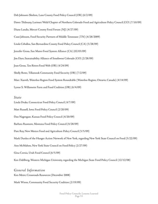 Food Policy Councils: Lessons Learned
Page 53
Deb Johnson-Shelton, Lane County Food Policy Council (OR) (6/2/09)
Dawn Thilmany, Larimer/Weld Chapter of Northern Colorado Food and Agriculture Policy Council (CO) (7/10/09)
Diane Landis, Mercer County Food Forum (NJ) (4/27/09)
Cassi Johnson, Food Security Partners of Middle Tennessee (TN) (4/28/2009)
Linda Ceballos, San Bernardino County Food Policy Council (CA) (5/28/09)
Jennifer Gross, San Mateo Food System Alliance (CA) (02/03/09)
Jim Dyer, Sustainability Alliance of Southwest Colorado (CO) (2/28/09)
Joan Gross, Ten Rivers Food Web (OR) (4/24/09)
Shelly Bowe, Tillamook Community Food Security (OR) (7/2/09)
Marc Xuereb, Waterloo Region Food System Roundtable (Waterloo Region, Ontario, Canada) (4/14/09)
Lynne S. Willamette Farm and Food Coalition (OR) (6/4/09)
State
Linda Drake, Connecticut Food Policy Council (4/7/09)
Matt Russell, Iowa Food Policy Council (2/20/09)
Dan Nagengast, Kansas Food Policy Council (4/20/09)
Barbara Rusmore, Montana Food Policy Council (4/28/09)
Pam Roy, New Mexico Food and Agriculture Policy Council (5/5/09)
Mark Dunlea of the Hunger Action Network of New York, regarding New York State Council on Food (5/22/09)
Ann McMahon, New York State Council on Food Policy (2/27/09)
Gina Cornia, Utah Food Council (6/5/09)
Ken Dahlberg, Western Michigan University, regarding the Michigan State Food Policy Council (12/12/08)
General Information
Ken Meter, Crossroads Resources (December 2008)
Mark Winne, Community Food Security Coalition (2/19/09)
 