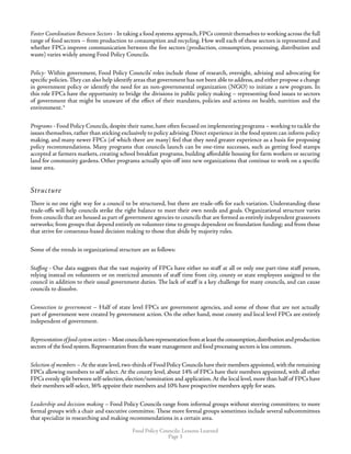 Food Policy Councils: Lessons Learned
Page 
Foster Coordination Between Sectors - In taking a food systems approach,FPCs commit themselves to working across the full
range of food sectors – from production to consumption and recycling. How well each of these sectors is represented and
whether FPCs improve communication between the five sectors (production, consumption, processing, distribution and
waste) varies widely among Food Policy Councils.
Policy- Within government, Food Policy Councils’ roles include those of research, oversight, advising and advocating for
specific policies.They can also help identify areas that government has not been able to address,and either propose a change
in government policy or identify the need for an non-governmental organization (NGO) to initiate a new program. In
this role FPCs have the opportunity to bridge the divisions in public policy making – representing food issues to sectors
of government that might be unaware of the effect of their mandates, policies and actions on health, nutrition and the
environment.4
Programs - Food Policy Councils,despite their name,have often focused on implementing programs – working to tackle the
issues themselves, rather than sticking exclusively to policy advising. Direct experience in the food system can inform policy
making, and many newer FPCs (of which there are many) feel that they need greater experience as a basis for proposing
policy recommendations. Many programs that councils launch can be one-time successes, such as getting food stamps
accepted at farmers markets, creating school breakfast programs, building affordable housing for farm workers or securing
land for community gardens. Other programs actually spin-off into new organizations that continue to work on a specific
issue area.
Structure
There is no one right way for a council to be structured, but there are trade-offs for each variation. Understanding these
trade-offs will help councils strike the right balance to meet their own needs and goals. Organizational structure varies
from councils that are housed as part of government agencies to councils that are formed as entirely independent grassroots
networks; from groups that depend entirely on volunteer time to groups dependent on foundation funding; and from those
that strive for consensus-based decision making to those that abide by majority rules.
Some of the trends in organizational structure are as follows:
Staffing - Our data suggests that the vast majority of FPCs have either no staff at all or only one part-time staff person,
relying instead on volunteers or on restricted amounts of staff time from city, county or state employees assigned to the
council in addition to their usual government duties. The lack of staff is a key challenge for many councils, and can cause
councils to dissolve.
Connection to government – Half of state level FPCs are government agencies, and some of those that are not actually
part of government were created by government action. On the other hand, most county and local level FPCs are entirely
independent of government.
Representationoffoodsystemsectors–Mostcouncilshaverepresentationfromatleasttheconsumption,distributionandproduction
sectors of the food system.Representation from the waste management and food processing sectors is less common.
Selection of members –At the state level,two-thirds of Food Policy Councils have their members appointed,with the remaining
FPCs allowing members to self select. At the county level, about 14% of FPCs have their members appointed, with all other
FPCs evenly split between self-selection, election/nomination and application.At the local level, more than half of FPCs have
their members self-select, 36% appoint their members and 10% have prospective members apply for seats.
Leadership and decision making – Food Policy Councils range from informal groups without steering committees; to more
formal groups with a chair and executive committee. These more formal groups sometimes include several subcommittees
that specialize in researching and making recommendations in a certain area.
 