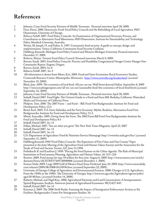 Food Policy Councils: Lessons Learned
Page 60
References
1	 Johnson, Cassi, Food Security Partners of Middle Tennessee . Personal interview, April 28, 2009.
2	 Fiser, Denis. 2006. Democratic Food: Food Policy Councils and the Rebuilding of Local Agriculture. PhD 		
Dissertation. University of Chicago.
3	 Rebecca Schiff. 2007. Food Policy Councils: An Examination of Organisational Structure, Process, and 		
Contribution to Alternative Food Movements. PhD Dissertation. Institute for Sustainability and Technology
Policy. Murdoch University. Australia.
4	 Winne, M. Joseph, H. and Fisher, A. 1997. Community food security: A guide to concept, design, and
implementation. Venice, California: Community Food Security Coalition.
5	 Dahlberg, Kenneth. Michigan Food Policy Council and Western Michigan University. Personal interview,
December 17, 2009.
6	 Roberts, Wayne. Toronto Food Policy Council. Personal interview, March 9, 2009.
7	 Borron, Sarah. 2003. Food Policy Councils: Practice and Possibility. Congressional Hunger Center Hunger-Free
Community Report. Eugene, Oregon.
8	 Borron, Sarah. 2003. See 8
9	 Rebecca Schiff. 2007. See 4
10	 All information is drawn from Meter, Ken. 2009. Food and Farm Economies: Rural Economics Studies. 		
	 Crossroads Resource Center. Minneapolis, Minnesota. http://www.crcworks.org/locales.html (accessed 		
	 November 19, 2009).
11	 Black, Jane. 2099. The economics of local food. All you can eat. Wall Street Journal Online. September 8, 2009
http://voices.washingtonpost.com/all-we-can-eat/sustainable-food/the-economics-of-local-food.html (accessed
September 22, 2009).
12	 Johnson, Cassi, Food Security Partners of Middle Tennessee . Personal interview, April 28, 2009.
13	 Imhoff, Daniel 2007. Food Fight: The Citizen’s Guide to a Food and Farm Bill. Berkeley, California: Watershed
Media and University of California Press.
14	 Philpott, Tom. 2006. The 2007 Farm – and Food – Bill. Food First Backgrounder. Institute for Food and
Development Policy. 12:3
15	 Beitel, Karl. 2005. U.S. Farm Subsidies and the Farm Economy: Myths, Realities, Alternatives Food First
Backgrounder, Institute for Food and Development Policy. 11:3.
16	 Mittal, Anuradha. 2005. Giving Away the Farm: The 2002 Farm Bill Food First Backgrounder, Institute for
Food and Development Policy. 8:3
17	 Imhoff, Daniel 2007. See 14
18	 Pollan, Michael. 2007.‘You are what you grow’ The New York Times Magazine. April 22, 2007
19	 Imhoff, Daniel 2007. See 14
20	 Imhoff, Daniel 2007. See 14
21	 U.S. Department of Agriculture‘Food  Nutrition Service Homepage’ http://www.fns.usda.gov/fns/ (accessed 		
	 September 21, 2009)
22	 Dahlberg,Kenneth.1994.”Food Policy Councils: The Experience of Five Cities and One County.” Paper
presented at the Joint Meeting of the Agriculture Food and Human Values Society and the Association for the
Study of Food and Society, Tucson, AZ, June 11,1994.
23	 Pothukuchi K and Kaufman J. 1999.“Placing the Food System on the Urban Agenda: The Role of Municipal
Institutions in Food systems Planning. Agriculture and Human Values. 16: 213–224
24	 Reuters. 2009. Food stamp list tops 34 million for first time. August 6, 2009. http://www.reuters.com/article/
domesticNews/idUSTRE57569720090806 (accessed December 1, 2009).
25	 Science Daily. 2009. Large 2009 Gulf of Mexico Dead Zone Predicted. June 24, 2009. http://www.sciencedaily.
com/releases/2009/06/090618124956.htm (accessed September 22, 2009).
26	 University of Georgia College of Agriculture and Environmental Sciences. 2008. Changes in U.S. Agriculture;
From the 1950’s to the 1990’s. The University of Georgia. http://www.ces.uga.edu/Agriculture/agecon/pubs/
agric50-90.htm. (accessed October 14, 2008).
27	 Roberts, Michael, and Nigel Key,. 2008. Agricultural Payments and Land Concentration: A Semiparametric
Spatial Regression Analysis. American Journal of Agricultural Economics. 90(3):627-643
28	 Imhoff, Daniel 2007. See 14
29	 Kammer, J. 2009. The 2006 Swift Raids; Assessing the Impact of Immigration Enforcement Actions at Six
Facilities. Backgrounder, Center For Immigration Studies: 16.
 