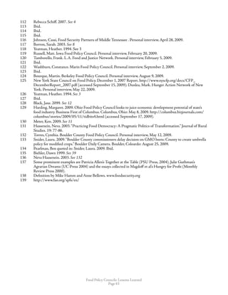 Food Policy Councils: Lessons Learned
Page 63
112	 Rebecca Schiff. 2007. See 4
113	 Ibid.
114	 Ibid.
115	 Ibid.
116	 Johnson, Cassi, Food Security Partners of Middle Tennessee . Personal interview, April 28, 2009.
117	 Borron, Sarah. 2003. See 8
118	 Yeatman, Heather. 1994. See 3
119	 Russell, Matt. Iowa Food Policy Council. Personal interview, February 20, 2009.
120	 Tamborello, Frank. L.A. Food and Justice Network. Personal interview, February 5, 2009.
121	 Ibid.
122	 Washburn, Constance. Marin Food Policy Council. Personal interview, September 2, 2009.
123	 Ibid.
124	 Bourque, Martin. Berkeley Food Policy Council. Personal interview, August 9, 2009.
125	 New York State Council on Food Policy. December 1, 2007 Report. http://www.nyscfp.org/docs/CFP_
DecemberReport_2007.pdf (accessed September 15, 2009); Dunlea, Mark. Hunger Action Network of New
York. Personal interview, May 22, 2009.
126	 Yeatman, Heather. 1994. See 3
127	 Ibid.
128	 Black, Jane. 2099. See 12
129	 Harding, Margaret. 2009. Ohio Food Policy Council looks to juice economic development potential of state’s
food industry. Business First of Columbus. Columbus, Ohio: May 8, 2009. http://columbus.bizjournals.com/
columbus/stories/2009/05/11/tidbits4.html (accessed September 17, 2009).
130	 Meter, Ken. 2009. See 11
131	 Hassenein, Neva. 2003.“Practicing Food Democracy: A Pragmatic Politics of Transformation.” Journal of Rural
Studies. 19: 77-86.
132	 Torres, Cynthia. Boulder County Food Policy Council. Personal interview, May 12, 2009.
133	 Snider, Laura. 2009.“Boulder County commissioners delay decision on GMO beets: County to create umbrella
policy for modified crops.” Boulder Daily Camera. Boulder, Coloardo: August 25, 2009.
134	 Pearlman, Ben quoted in: Snider, Laura. 2009. Ibid.
135	 Biehler, Dawn 1999. See 39
136	 Neva Hassenein. 2003. See 132
137	 Some prominent examples are Patricia Allen’s Together at the Table (PSU Press, 2004), Julie Guthman’s
Agrarian Dreams (UC Press 2004) and the essays collected in Magdoff et al’s Hungry for Profit (Monthly
Review Press 2000).
138	 Definition by Mike Hamm and Anne Bellows. www.foodsecurity.org
139	 http://www.fao.org/spfs/en/
 