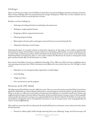 Food Policy Councils: Lessons Learned
Page 
Challenges
There are a few key areas where many Food Policy Councils have encountered challenges, limitations and points of tension.
Many of these challenges offer new councils lessons for strategic development. Others have no clear resolution, but are
important to keep in mind as councils plan their activities.
Broadly, we see these challenges as:
•	 Achieving and working with diverse membership and constituencies
•	 Working in complex political climates
•	 Designing an effective organizational structure
•	 Obtaining adequate funding
•	 Balancing focus between policy and program work and between structural and specific foci
•	 Adequately evaluating a council’s impact
Evaluating the impact of a council’s activities is of particular importance. In this study we were unable to quantitatively
demonstrate the impact of Food Policy Councils on food access, food policy, public health, or economic development due
to a lack of data or evaluation procedures within individual councils, despite numerous success stories. As the momentum
behind Food Policy Councils grows, there is a clear need to evaluate the effectiveness of councils in meeting their stated
goals, and their broader effect on the food system as a whole.
Since the first Food Policy Council was established in Knoxville, TN in 1982, some FPCs have been established, only to
cease operating several years later. While circumstances were different for every council, there are a few“red flags” to watch
out for:
•	 Dependence on one strong personality, organization, or political figure
•	 Lack of funding
•	 “Single-issue” focus
•	 Over-commitment to specific programs
Potentials of the FPC Model
Thefullpotentialof FoodPolicyCouncilsisdifficulttoassess.ThereisnowaytoknowhowmanyFoodPolicyCouncilshave
dissolved or disbanded, nor is there adequate information to assess the impacts councils have had on specific food systems.
What we do have is a collection of case studies and experience that still points to a powerful overall trend. Citizens and
neighborhoods have begun to directly influence the policies of their local food systems,creating a context in which equitable
and sustainable alternatives for ensuring access to good, healthy food are allowed to flourish. Food Policy Councils, at least
anecdotally, are changing the rules to encourage these alternatives to scale up into government, scale out geographically and
“scale in” to local neighborhoods.
This model is in many ways still in its infancy, but the model itself, based on our literature review and interview data, shows
five key potentials:
•	 Potential to address public health through improving food access, addressing hunger and food insecurity, and
 