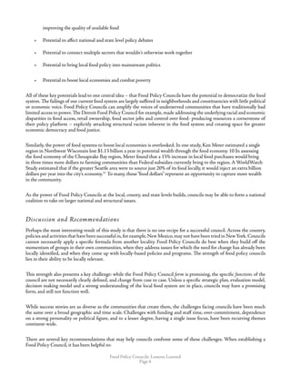 Food Policy Councils: Lessons Learned
Page 
improving the quality of available food
•	 Potential to affect national and state level policy debates
•	 Potential to connect multiple sectors that wouldn't otherwise work together
•	 Potential to bring local food policy into mainstream politics
•	 Potential to boost local economies and combat poverty
All of these key potentials lead to one central idea – that Food Policy Councils have the potential to democratize the food
system. The failings of our current food system are largely suffered in neighborhoods and constituencies with little political
or economic voice. Food Policy Councils can amplify the voices of underserved communities that have traditionally had
limited access to power. The Detroit Food Policy Council for example, made addressing the underlying racial and economic
disparities in food access, retail ownership, food sector jobs and control over food- producing resources a cornerstone of
their policy platform – explicitly attacking structural racism inherent in the food system and creating space for greater
economic democracy and food justice.
Similarly, the power of food systems to boost local economies is overlooked. In one study, Ken Meter estimated a single
region in Northwest Wisconsin lost $1.13 billion a year in potential wealth through the food economy. 10 In assessing
the food economy of the Chesapeake Bay region, Meter found that a 15% increase in local food purchases would bring
in three times more dollars to farming communities than Federal subsidies currently bring to the region. A WorldWatch
Study estimated that if the greater Seattle area were to source just 20% of its food locally, it would inject an extra billion
dollars per year into the city’s economy.11
To many, those“food dollars” represent an opportunity to capture more wealth
in the community.
As the power of Food Policy Councils at the local, county, and state levels builds, councils may be able to form a national
coalition to take on larger national and structural issues.
Discussion and Recommendations
Perhaps the most interesting result of this study is that there is no one recipe for a successful council. Across the country,
policies and activities that have been successful in,for example,New Mexico,may not have been tried in NewYork.Councils
cannot necessarily apply a specific formula from another locality. Food Policy Councils do best when they build off the
momentum of groups in their own communities, when they address issues for which the need for change has already been
locally identified, and when they come up with locally-based policies and programs. The strength of food policy councils
lies in their ability to be locally relevant.
This strength also presents a key challenge: while the Food Policy Council form is promising, the specific functions of the
council are not necessarily clearly defined, and change from case to case. Unless a specific strategic plan, evaluation model,
decision making model and a strong understanding of the local food system are in place, councils may have a promising
form, and still not function well.
While success stories are as diverse as the communities that create them, the challenges facing councils have been much
the same over a broad geographic and time scale. Challenges with funding and staff time, over-commitment, dependence
on a strong personality or political figure, and to a lesser degree, having a single issue focus, have been recurring themes
continent-wide.
There are several key recommendations that may help councils confront some of these challenges. When establishing a
Food Policy Council, it has been helpful to:
 