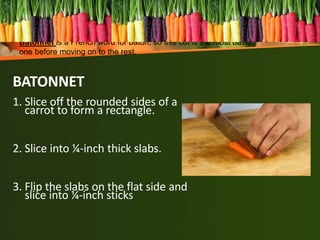 BATONNET
1. Slice off the rounded sides of a
carrot to form a rectangle.
2. Slice into ¼-inch thick slabs.
3. Flip the slabs on the flat side and
slice into ¼-inch sticks
Batonnet is a French word for baton, so this cut is the most basic
one before moving on to the rest.
 