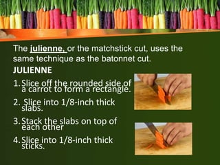 JULIENNE
1.Slice off the rounded side of
a carrot to form a rectangle.
2. Slice into 1/8-inch thick
slabs.
3.Stack the slabs on top of
each other
4.Slice into 1/8-inch thick
sticks.
The julienne, or the matchstick cut, uses the
same technique as the batonnet cut.
 