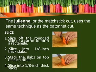 SLICE
1.Slice off the rounded
side of a carrot to form
a rectangle.
2. Slice into 1/8-inch
thick slabs.
3.Stack the slabs on top
of each other
4.Slice into 1/8-inch thick
sticks.
The julienne, or the matchstick cut, uses the
same technique as the batonnet cut.
 