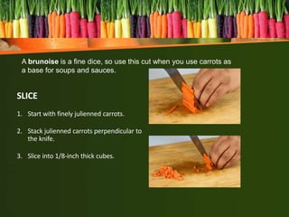 SLICE
1. Start with finely julienned carrots.
2. Stack julienned carrots perpendicular to
the knife.
3. Slice into 1/8-inch thick cubes.
A brunoise is a fine dice, so use this cut when you use carrots as
a base for soups and sauces.
 