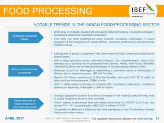 1212APRIL 2017 For updated information, please visit www.ibef.org
Changing consumer
tastes
• Wide array of products, coupled with increasing global connectivity, has led to a change in
the tastes & preference of domestic consumers
• This trend has been bolstered by rising incomes, increasing urbanisation, a young
population & the emergence of nuclear families. Consumer preference is moving towards
healthier snacks
Entry of international
companies
• Liberalisation & growth of organised retail have made the Indian market more attractive for
global players
• With a large agriculture sector, abundant livestock, cost competitiveness, India is fast
emerging as a sourcing hub of processed food. Danone, Nestle, Kraft Foods, Mondelez
International, Heinz are the international players in food processing market in India
• Hindustan Coca-Cola Beverages is establishing 2 greenfield plants at Ahmedabad &
Nellore, with an investment worth USD 148.74 million
• Nepal’s CG Foods, manufacturer of Wai Wai Noodles, will invest USD 37.18 million to
open quick service restaurants (QSRs) in India
• With 11 coffee outlets in Mumbai, as of March 2017, Australia’s coffee chain - Di Bella is
planning on expanding to Bengaluru, Delhi & Gujarat.
NOTABLE TRENDS IN THE INDIAN FOOD PROCESSING SECTOR
FOOD PROCESSING
Rising demand on
Indian products in
international market
• Strategic geographic location & continuous increase in raw material production help India
to supply cheaper products to other countries
• India’s exports of processed food and related items rose at a CAGR of 21.5 per cent
during FY11–16(1), accounting for USD19,337.4 million in FY16(1)
• Companies like Haldiram’s & Bikarnervala have a presence in over 70 countries, whereby
they provide Indian snacks.
Note: FY – Indian Financial Year (April – March),
(1) Data upto December 2015
 