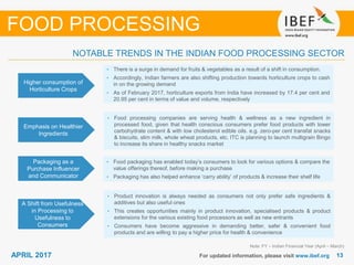 1313APRIL 2017 For updated information, please visit www.ibef.org
Higher consumption of
Horticulture Crops
• There is a surge in demand for fruits & vegetables as a result of a shift in consumption.
• Accordingly, Indian farmers are also shifting production towards horticulture crops to cash
in on the growing demand
• As of February 2017, horticulture exports from India have increased by 17.4 per cent and
20.95 per cent in terms of value and volume, respectively
Emphasis on Healthier
Ingredients
• Food processing companies are serving health & wellness as a new ingredient in
processed food, given that health conscious consumers prefer food products with lower
carbohydrate content & with low cholesterol edible oils. e.g. zero-per cent transfat snacks
& biscuits, slim milk, whole wheat products, etc. ITC is planning to launch multigrain Bingo
to increase its share in healthy snacks market
Note: FY – Indian Financial Year (April – March)
NOTABLE TRENDS IN THE INDIAN FOOD PROCESSING SECTOR
FOOD PROCESSING
Packaging as a
Purchase Influencer
and Communicator
• Food packaging has enabled today’s consumers to look for various options & compare the
value offerings thereof, before making a purchase
• Packaging has also helped enhance ‘carry ability’ of products & increase their shelf life
A Shift from Usefulness
in Processing to
Usefulness to
Consumers
• Product innovation is always needed as consumers not only prefer safe ingredients &
additives but also useful ones
• This creates opportunities mainly in product innovation, specialised products & product
extensions for the various existing food processors as well as new entrants
• Consumers have become aggressive in demanding better, safer & convenient food
products and are willing to pay a higher price for health & convenience
 