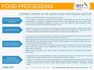 1414APRIL 2017 For updated information, please visit www.ibef.org
Frozen and Processed
Goodness
• Frozen processed foods offer both convenience & nutrition
• The increase in spending capacities & the concurrent time-paucity has led to the continuous
development of such frozen processed food products as frozen vegetables (e.g. peas, potato, corn,
etc.) & such non-vegetarian products as chicken, fish & meat products. Food processing market
accounts for 32 per cent of the total food market in India
Sensible Snacking
• Domestic consumers are now tuned in to the greater variety of foods available, thanks to both wider
variety in offerings as well as their own international exposure. ITC & PepsiCo are shifting their focus
on healthier snacks as the market for healthy snacks is growing with double speed
Note: FY – Indian Financial Year (April – March)
NOTABLE TRENDS IN THE INDIAN FOOD PROCESSING SECTOR
FOOD PROCESSING
Product Innovation as
the Key to Expansion
Strengthening
Procurement via Direct
Farmer-Firm Linkages
• Contract farming has been operational in India for a long time now; however, the experience of the private
sector players involved therein has been a mixed bag of successes and failures
• Largely, it has helped both the processing companies, via increasing sales & therefore augmenting their
incomes, as well as providing access to better technology & fetching better prices by securing an assured
market for Indian farmers. examples include Nestlé, PepsiCo, Venky’s, Milkfed & Mahagrapes, among
others.
• It is now the norm for food processing companies to offer value-addition; those who hitherto offered
solely milk have now added other dairy products to their repertoire.
• This helps the processors to not only reduce wastage, but also expand uses & realise higher returns. In
2015, Bonhomia has announced to launch ‘Boho’ coffee machines, the company is the first one to
manufacture coffee & tea capsule in India.
• In FY16, Ministry of Food Processing Industries has granted fund of USD18.81 million for the ongoing
Mega Food Park projects. As on September 2016, a Mega Food Park has been setup by the
government in Ludhiana.
• Mother Dairy has bought an old plant in Nagpur, for USD14.87 million for expansion beyond Delhi-
NCR region.
 