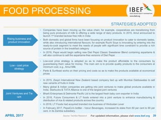 2020APRIL 2017 For updated information, please visit www.ibef.org
STRATEGIES ADOPTED
Source: TechSci Research
• Companies have been moving up the value chain; for example, cooperatives are transitioning from
being pure producers of milk to offering a wide range of dairy products. In 2015, Amul announced to
launch 1st branded lactose free milk in India
• Both domestic and global firms have been focusing on product innovation to cater to domestic tastes,
while also introducing international flavours; for example Ruchi Soya is innovating by entering into the
ready-to-cook segment to meet the needs of people with significant time constraint to provide a rich
source of protein in the breakfast category
• In 2016, Pepsi would begin selling new Diet Pepsi Classic Sweetener Blend containing aspartame &
will also continue to sell the aspartame-free versions of Diet Pepsi
• Low-cost price strategy is adopted so as to make the product affordable to the consumers by
guaranteeing them value for money. The main aim is to provide quality products to the consumers at
minimum cost, e.g., Amul Milk
• Parle & Sunfeast works on their pricing and costs so as to make the products available at economical
prices
Rising business and
product innovation
Low - cost price
strategy
Joint Ventures and Tie
ups
FOOD PROCESSING
• In 2015, Zespri International New Zealand based company tied up with Mumbai Dabbawalas to sell
new variants of fruits in India
• Many global & Indian companies are getting into joint ventures to make global products available in
India. Starbucks & TATA Alliance is one of the largest joint ventures
• Bharti Enterprises & Delmonte Pacific Ltd is the largest fresh baby corn exporter in India
• In 2016, Future Consumers & LT foods entered into a joint venture to enhance manufacturing &
distribution of rice & related products across the country
• In 2016, LT Foods had acquired branded rice business of Hindustan Lever
• In February 2017, PepsiCo's bottler - Varun Beverages, increased its stake from 60 per cent to 90 per
cent, in its Zambia subsidiary.
 