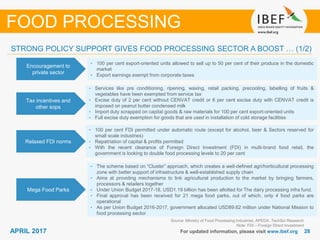 2828APRIL 2017 For updated information, please visit www.ibef.org
Encouragement to
private sector
• 100 per cent export-oriented units allowed to sell up to 50 per cent of their produce in the domestic
market
• Export earnings exempt from corporate taxes
Tax incentives and
other sops
• Services like pre conditioning, ripening, waxing, retail packing, precooling, labelling of fruits &
vegetables have been exempted from service tax
• Excise duty of 2 per cent without CENVAT credit or 6 per cent excise duty with CENVAT credit is
imposed on peanut butter condensed milk
• Import duty scrapped on capital goods & raw materials for 100 per cent export-oriented units
• Full excise duty exemption for goods that are used in installation of cold storage facilities
Relaxed FDI norms
• 100 per cent FDI permitted under automatic route (except for alcohol, beer & Sectors reserved for
small scale industries)
• Repatriation of capital & profits permitted
• With the recent clearance of Foreign Direct Investment (FDI) in multi-brand food retail, the
government is looking to double food processing levels to 20 per cent
Source: Ministry of Food Processing Industries, APEDA, TechSci Research
Note: FDI – Foreign Direct Investment
FOOD PROCESSING
STRONG POLICY SUPPORT GIVES FOOD PROCESSING SECTOR A BOOST … (1/2)
Mega Food Parks
• The scheme based on “Cluster” approach, which creates a well-defined agri/horticultural processing
zone with better support of infrastructure & well-established supply chain
• Aims at providing mechanisms to link agricultural production to the market by bringing farmers,
processors & retailers together
• Under Union Budget 2017-18, USD1.19 billion has been allotted for The dairy processing infra fund.
• Final approval has been received for 21 mega food parks, out of which, only 4 food parks are
operational
• As per Union Budget 2016-2017, government allocated USD89.62 million under National Mission to
food processing sector
 