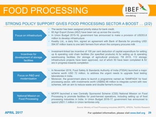 2929APRIL 2017 For updated information, please visit www.ibef.org
Focus on infrastructure
• The sector has been assigned priority status for bank credit.
• 60 Agri Export Zones (AEZ) have been set up across the country
• In Union Budget 2015-16, government has announced to make a provision of USD53.8
million to develop infrastructure
• Kwality Ltd., a dairy firm, signed an agreement with Bank of Baroda for providing USD
594.97 million loans to one lakh farmers from whom the company procures milk
Incentives for
development of storage
facilities
• Investment-linked tax incentive of 100 per cent deduction of capital expenditure for setting
up & operating cold chain facilities (for specified products) & for setting up & operating
warehousing facilities (for storage of agricultural produce). Till 2015, 112 storage
infrastructure projects have been approved, out of which 50 have been completed & 62
are in progress towards completion
Source: Ministry of Food Processing Industries (MOFPI), APEDA, TechSci Research
FOOD PROCESSING
STRONG POLICY SUPPORT GIVES FOOD PROCESSING SECTOR A BOOST … (2/2)
Focus on R&D and
modernisation
• In November 2016, Food Safety & Standards Authority of India (FSSAI) launched a major
scheme worth USD 72 million, to address the urgent needs to upgrade food testing
laboratories in India.
• Moreover, the government plans to launch a programme named as 'SAMPADA' for food
processing sector, with investments worth US$892.46 million to integrate current with new
schemes, with an aim to reduce waste and double farmer's income.
National Mission on
Food Processing
• MOFPI launched a new Centrally Sponsored Scheme (CSS) National Mission on Food
Processing to promote facilities for post-harvest operations, including setting up of food
processing industries in India. In Union Budget 2016-17, government has announced to
spend USD1.1 million in Union territories only
 