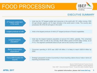 33APRIL 2017 For updated information, please visit www.ibef.org
EXECUTIVE SUMMARY
2nd largest arable land
in the world
• India has the 10th-largest arable land resources in the world with 161 million tonnes. With
20 agri-climatic regions, all 15 major climates in the world exist in India. The country also
possesses 46 of the 60 soil types in the world
Largest producer of milk • India is the largest producer of milk & 2nd largest producer of fruits & vegetables
Largest livestock
population*
• India has the largest livestock population of around 512 million, globally. This comprises
119 million milch (in-milk & dry) animals, 80.06 million goats & 44.56 million sheep, as of
FY15. The segment contributes about 25 per cent to the country’s farm GDP
Rising consumption
expenditure*
• Consumer spending in 2015 was USD1.46 trillion; it is likely to reach USD3.6 trillion by
2020
Source: World Travel and Tourism Council,
Directorate of Statistics, TechSci Research
Note: GDP - Gross Domestic Product; * As per the Latest Available Figures
FOOD PROCESSING
Favourable location for
exports
• Strategic geographic location & proximity to food importing nations favour India in terms of
exporting processed foods
 