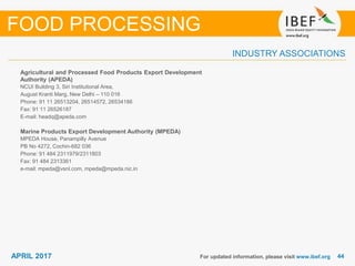 4444APRIL 2017
INDUSTRY ASSOCIATIONS
Agricultural and Processed Food Products Export Development
Authority (APEDA)
NCUI Building 3, Siri Institutional Area,
August Kranti Marg, New Delhi – 110 016
Phone: 91 11 26513204, 26514572, 26534186
Fax: 91 11 26526187
E-mail: headq@apeda.com
Marine Products Export Development Authority (MPEDA)
MPEDA House, Panampilly Avenue
PB No 4272, Cochin-682 036
Phone: 91 484 2311979/2311803
Fax: 91 484 2313361
e-mail: mpeda@vsnl.com, mpeda@mpeda.nic.in
For updated information, please visit www.ibef.org
FOOD PROCESSING
 