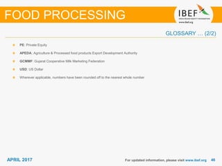 4646APRIL 2017
GLOSSARY … (2/2)
For updated information, please visit www.ibef.org
PE: Private Equity
APEDA: Agriculture & Processed food products Export Development Authority
GCMMF: Gujarat Cooperative Milk Marketing Federation
USD: US Dollar
Wherever applicable, numbers have been rounded off to the nearest whole number
FOOD PROCESSING
 
