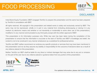 4848APRIL 2017
India Brand Equity Foundation (IBEF) engaged TechSci to prepare this presentation and the same has been prepared
by TechSci in consultation with IBEF.
All rights reserved. All copyright in this presentation and related works is solely and exclusively owned by IBEF. The
same may not be reproduced, wholly or in part in any material form (including photocopying or storing it in any
medium by electronic means and whether or not transiently or incidentally to some other use of this presentation),
modified or in any manner communicated to any third party except with the written approval of IBEF.
This presentation is for information purposes only. While due care has been taken during the compilation of this
presentation to ensure that the information is accurate to the best of TechSci and IBEF’s knowledge and belief, the
content is not to be construed in any manner whatsoever as a substitute for professional advice.
TechSci and IBEF neither recommend nor endorse any specific products or services that may have been mentioned in
this presentation and nor do they assume any liability or responsibility for the outcome of decisions taken as a result of
any reliance placed on this presentation.
Neither TechSci nor IBEF shall be liable for any direct or indirect damages that may arise due to any act or omission
on the part of the user due to any reliance placed or guidance taken from any portion of this presentation.
For updated information, please visit www.ibef.org
DISCLAIMER
FOOD PROCESSING
 