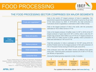 77APRIL 2017 For updated information, please visit www.ibef.org
THE FOOD PROCESSING SECTOR COMPRISES SIX MAJOR SEGMENTS
Source: Indiabusiness.nic.in, Ministry of Agriculture, Directorate of
Statistics, APEDA, Indiastat, Meat & Poultry Processing Board, FAOSTAT,
Assocham, Department of Animal Husbandry, Dairying & Fisheries,
Economic Times (US Department of Agriculture)
Notes: FY – Indian Financial Year (April – March), E- Estimate,
(1) - 3rd Estimate, MT - Million Tonnes
FOOD PROCESSING
Food
processing
Fruits and vegetables(1)
Milk
Meat and poultry
Marine products
Grain processing
Consumer food
India is the world’s 2nd largest producer of fruits & vegetables. The
government expects the processing in this sector to grow by 25 per cent
of the total produce by 2025. In 2015-2016, the total production in
horticulture (fruits & vegetables) is estimated at 282.5 million tonnes.
India is the largest producer of milk in the world, with the production
estimated at 155.5 million tonnes in FY16.
India is the largest producer of buffalo meat (1.4 MT in 2015) & the 2nd
largest producer of goat meat (0.91 MT in 2015). India is also the 2nd
largest egg producer (82.9 billion) as of FY16 & 3rd largest producer of
broiler meat (4.2 million tonnes in 2016), globally. India’s production of
Meat was estimated at 7 MT as of FY16
Total fish production in India is estimated at 13.0 MT during 2015-16.
Andhra Pradesh stood as the largest producer of fish with production of
741.3 Thousand Tonnes during 2015-2016 (upto June 2015)
India produces more than 200 million tonnes of different food grains
every year. Total food grains production reached 270.10 MT in FY16 (As
per Ministry of Agriculture)
Among the fastest growing segments in India; it includes –
Packaged
food
Aerated soft
drinks
Packaged
drinking
water
Alcoholic
beverages
 