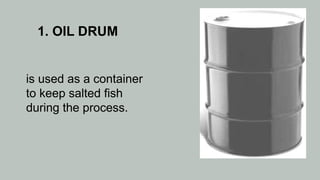 1. OIL DRUM
is used as a container
to keep salted fish
during the process.
 