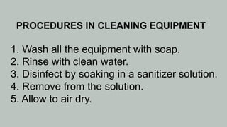 PROCEDURES IN CLEANING EQUIPMENT
1. Wash all the equipment with soap.
2. Rinse with clean water.
3. Disinfect by soaking in a sanitizer solution.
4. Remove from the solution.
5. Allow to air dry.
 