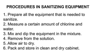 PROCEDURES IN SANITIZING EQUIPMENT
1. Prepare all the equipment that is needed to
sanitize.
2. Measure a certain amount of chlorine and
water.
3. Mix and dip the equipment in the mixture.
4. Remove from the solution.
5. Allow air to dry.
6. Pack and store in clean and dry cabinet.
 