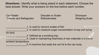 Directions:: Identify what is being asked in each statement. Choose the
best answer. Write your answers on the line before each number.
Can Sealer Descaler or Scaler Dinarayan
Freezer and Refrigerator Refractometer Weighing Scale
_______________1. Is used to remove scales of fish
_______________2. Is used to measure sugar concentration of sap and syrup
for food
_______________3. Defined as a smoking tray.
_______________4. Used in maintaining freshness of raw materials in a low or
ambient temperature.
_______________5. A machine that seals the can lid to the can body.
 