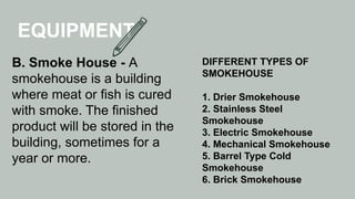 EQUIPMENT
B. Smoke House - A
smokehouse is a building
where meat or fish is cured
with smoke. The finished
product will be stored in the
building, sometimes for a
year or more.
DIFFERENT TYPES OF
SMOKEHOUSE
1. Drier Smokehouse
2. Stainless Steel
Smokehouse
3. Electric Smokehouse
4. Mechanical Smokehouse
5. Barrel Type Cold
Smokehouse
6. Brick Smokehouse
 