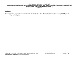 K to 12 BASIC EDUCATION CURRICULUM
JUNIOR HIGH SCHOOL TECHNICAL LIVELIHOOD EDUCATION AND SENIOR HIGH SCHOOL TECHNICAL-VOCATIONAL-LIVELIHOOD TRACK
AGRI – FISHERY - ARTS – FOOD PROCESSING (NC II)
(640 Hours)
K to 12 Agri – Fishery Arts – Food Processing (NC II) Curriculum Guide May 2016 *LO- Learning Outcomes Page 41 of 41
Learning Materials are uploaded at http://lrmds.deped.gov.ph/.
Reference:
Technical Education and Skills Development Authority-Qualification Standards Office. Training Regulations for Food Processing NC II. Taguig City,
Philippines: TESDA, 2011.
 