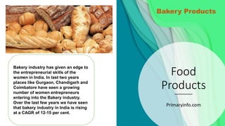 Food
Products
Primaryinfo.com
Bakery industry has given an edge to
the entrepreneurial skills of the
women in India. In last two years
places like Gurgaon, Chandigarh and
Coimbatore have seen a growing
number of women entrepreneurs
entering into the Bakery industry.
Over the last few years we have seen
that bakery industry in India is rising
at a CAGR of 12-15 per cent.
Bakery Products
 
