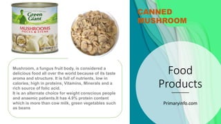 Food
Products
Primaryinfo.com
CANNED
MUSHROOM
Mushroom, a fungus fruit body, is considered a
delicious food all over the world because of its taste
aroma and structure. It is full of nutrients, low in
calories, high in proteins, Vitamins, Minerals and a
rich source of folic acid.
It is an alternate choice for weight conscious people
and anaemic patients.It has 4.9% protein content
which is more than cow milk, green vegetables such
as beans
 