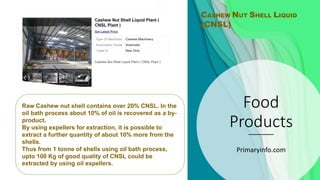 Food
Products
Primaryinfo.com
CASHEW NUT SHELL LIQUID
(CNSL)
Raw Cashew nut shell contains over 20% CNSL. In the
oil bath process about 10% of oil is recovered as a by-
product.
By using expellers for extraction, it is possible to
extract a further quantity of about 10% more from the
shells.
Thus from 1 tonne of shells using oil bath process,
upto 100 Kg of good quality of CNSL could be
extracted by using oil expellers.
 