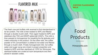 Food
Products
Primaryinfo.com
COFFEE FLAVOURED
MILK
The fresh cow and buffalo milk received is first standardized to
its fat content. The milk is then heated to 40ºC and filtered
through a double muslin cloth. Then again heated to 60ºC and
stabilizers like TSC and DSHP added @ 0.002%. This milk is
then passed to homogenizer for breaking the fat globules and
make uniformity in the product. On the other side, the coffee
powder of 5% concentration is added to hot water and filtered
through a muslin cloth. Finally homogenized milk, hot coffee
water and sugar syrup are mixed in proper proportion and
heated to 85ºC and then sterilized at 115ºC for 30minutes. The
sterilized bottles are cooled at room temperature and then
stored in wooden crates.
 