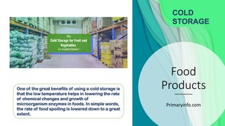 Food
Products
Primaryinfo.com
COLD
STORAGE
One of the great benefits of using a cold storage is
that the low temperature helps in lowering the rate
of chemical changes and growth of
microorganism enzymes in foods. In simple words,
the rate of food spoiling is lowered down to a great
extent.
 