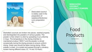 Food
Products
Primaryinfo.com
DESICCATED
COCONUT
(COCONUT POWDER)
Deshelled coconuts are broken into pieces, washed properly
and disintegrated into powders of various grades. The
powder is then dried in a drier by spreading it out uniformly
in trays. The temperature in the drying chamber is
maintained at about 180O F and the powder is stirred
occasionally during the drying process to ensure uniform
drying. Great care should be taken during drying. When
powder is dried, it is cooled and passed through a vibratory
screen having different sizes (12, 14 and 16 mesh).
Desiccated coconut
is widely used in the
preparation of
sweetsconfectionery
curry preparation
etc.
 