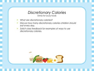Discretionary Calories
                    Extras for luxury foods

 What are discretionary calories?
 Discuss how many discretionary calories children should
  eat every day.
 Solicit class feedback for examples of ways to use
  discretionary calories.
 