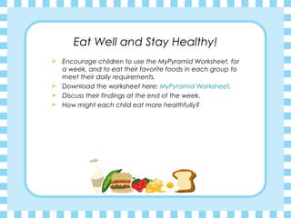 Eat Well and Stay Healthy!
 Encourage children to use the MyPyramid Worksheet, for
  a week, and to eat their favorite foods in each group to
  meet their daily requirements.
 Download the worksheet here: MyPyramid Worksheet.
 Discuss their findings at the end of the week.
 How might each child eat more healthfully?
 