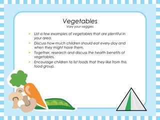 Vegetables
                      Vary your veggies

 List a few examples of vegetables that are plentiful in
  your area.
 Discuss how much children should eat every day and
  when they might have them.
 Together, research and discuss the health benefits of
  vegetables.
 Encourage children to list foods that they like from this
  food group.
 