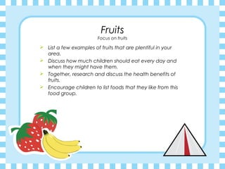 Fruits
                        Focus on fruits

 List a few examples of fruits that are plentiful in your
  area.
 Discuss how much children should eat every day and
  when they might have them.
 Together, research and discuss the health benefits of
  fruits.
 Encourage children to list foods that they like from this
  food group.
 