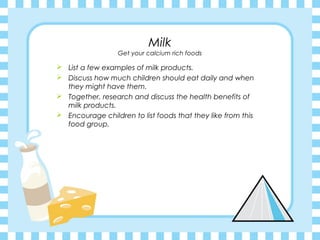 Milk
                  Get your calcium rich foods

 List a few examples of milk products.
 Discuss how much children should eat daily and when
  they might have them.
 Together, research and discuss the health benefits of
  milk products.
 Encourage children to list foods that they like from this
  food group.
 