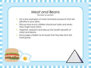 Meat and Beans
                     Go lean on protein

 List a few examples of meat and bean products that are
  plentiful in your area.
 Discuss how much children should eat daily and when
  they might have them.
 Together, research and discuss the health benefits of
  meat and beans.
 Encourage children to list foods that they like from this
  food group.
 