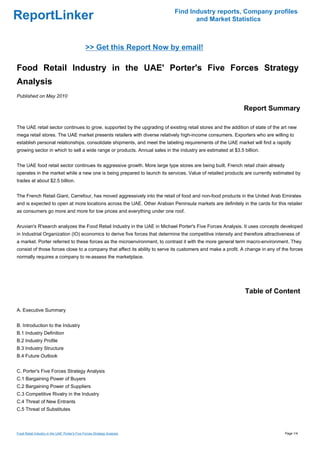 Find Industry reports, Company profiles
ReportLinker                                                                       and Market Statistics



                                                >> Get this Report Now by email!

Food Retail Industry in the UAE' Porter's Five Forces Strategy
Analysis
Published on May 2010

                                                                                                             Report Summary

The UAE retail sector continues to grow, supported by the upgrading of existing retail stores and the addition of state of the art new
mega retail stores. The UAE market presents retailers with diverse relatively high-income consumers. Exporters who are willing to
establish personal relationships, consolidate shipments, and meet the labeling requirements of the UAE market will find a rapidly
growing sector in which to sell a wide range or products. Annual sales in the industry are estimated at $3.5 billion.


The UAE food retail sector continues its aggressive growth. More large type stores are being built. French retail chain already
operates in the market while a new one is being prepared to launch its services. Value of retailed products are currently estimated by
trades at about $2.5 billion.


The French Retail Giant, Carrefour, has moved aggressively into the retail of food and non-food products in the United Arab Emirates
and is expected to open at more locations across the UAE. Other Arabian Peninsula markets are definitely in the cards for this retailer
as consumers go more and more for low prices and everything under one roof.


Aruvian's R'search analyzes the Food Retail Industry in the UAE in Michael Porter's Five Forces Analysis. It uses concepts developed
in Industrial Organization (IO) economics to derive five forces that determine the competitive intensity and therefore attractiveness of
a market. Porter referred to these forces as the microenvironment, to contrast it with the more general term macro-environment. They
consist of those forces close to a company that affect its ability to serve its customers and make a profit. A change in any of the forces
normally requires a company to re-assess the marketplace.




                                                                                                              Table of Content

A. Executive Summary


B. Introduction to the Industry
B.1 Industry Definition
B.2 Industry Profile
B.3 Industry Structure
B.4 Future Outlook


C. Porter's Five Forces Strategy Analysis
C.1 Bargaining Power of Buyers
C.2 Bargaining Power of Suppliers
C.3 Competitive Rivalry in the Industry
C.4 Threat of New Entrants
C.5 Threat of Substitutes



Food Retail Industry in the UAE' Porter's Five Forces Strategy Analysis                                                           Page 1/4
 