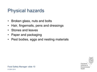 Food Safety Manager: slide 10
© CIEH 2015
Physical hazards
• Broken glass, nuts and bolts
• Hair, fingernails, pens and dressings
• Stones and leaves
• Paper and packaging
• Pest bodies, eggs and nesting materials
 