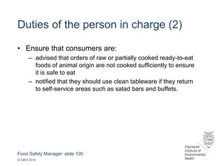 Food Safety Manager: slide 100
© CIEH 2015
Duties of the person in charge (2)
• Ensure that consumers are:
– advised that orders of raw or partially cooked ready-to-eat
foods of animal origin are not cooked sufficiently to ensure
it is safe to eat
– notified that they should use clean tableware if they return
to self-service areas such as salad bars and buffets.
 