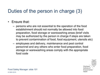 Food Safety Manager: slide 101
© CIEH 2015
Duties of the person in charge (3)
• Ensure that:
– persons who are not essential to the operation of the food
establishment should not normally be allowed into food
preparation, food storage or warewashing areas (brief visits
may be authorized by the person in charge if steps are taken
to prevent contamination of food, food equipment, utensils etc)
– employees and delivery, maintenance and pest control
personnel and any others who enter food preparation, food
storage or warewashing areas comply with the appropriate
food code
 