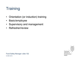 Food Safety Manager: slide 102
© CIEH 2015
Training
• Orientation (or induction) training
• Basic/employee
• Supervisory and management
• Refresher/review
 