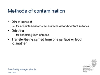 Food Safety Manager: slide 14
© CIEH 2015
Methods of contamination
• Direct contact
– for example hand-contact surfaces or food-contact surfaces
• Dripping
– for example juices or blood
• Transfer/being carried from one surface or food
to another
 