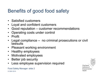 Food Safety Manager: slide 2
© CIEH 2015
Benefits of good food safety
• Satisfied customers
• Loyal and confident customers
• Good reputation – customer recommendations
• Operating costs under control
• Profit
• Legal compliance – no criminal prosecutions or civil
lawsuits
• Pleasant working environment
• Healthy employees
• Motivated employees
• Better job security
• Less employee supervision required
 