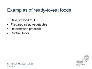 Food Safety Manager: slide 20
© CIEH 2015
Examples of ready-to-eat foods
• Raw, washed fruit
• Prepared salad vegetables
• Delicatessen products
• Cooked foods
 