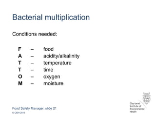 Food Safety Manager: slide 21
© CIEH 2015
Bacterial multiplication
Conditions needed:
F – food
A – acidity/alkalinity
T – temperature
T – time
O – oxygen
M – moisture
 
