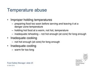 Food Safety Manager: slide 25
© CIEH 2015
Temperature abuse
• Improper holding temperatures
– preparing food too soon before serving and leaving it at a
danger zone temperature
– holding hot food at a warm, not hot, temperature
– inadequate reheating – not hot enough (at core) for long enough
• Inadequate cooking
– not hot enough (at core) for long enough
• Inadequate cooling
– warm for too long
 