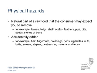 Food Safety Manager: slide 27
© CIEH 2015
Physical hazards
• Natural part of a raw food that the consumer may expect
you to remove
– for example: leaves, twigs, shell, scales, feathers, pips, pits,
seeds, stones or bone
• Accidentally added
– for example: hair, fingernails, dressings, pens, cigarettes, nuts,
bolts, screws, staples, pest nesting material and feces
 